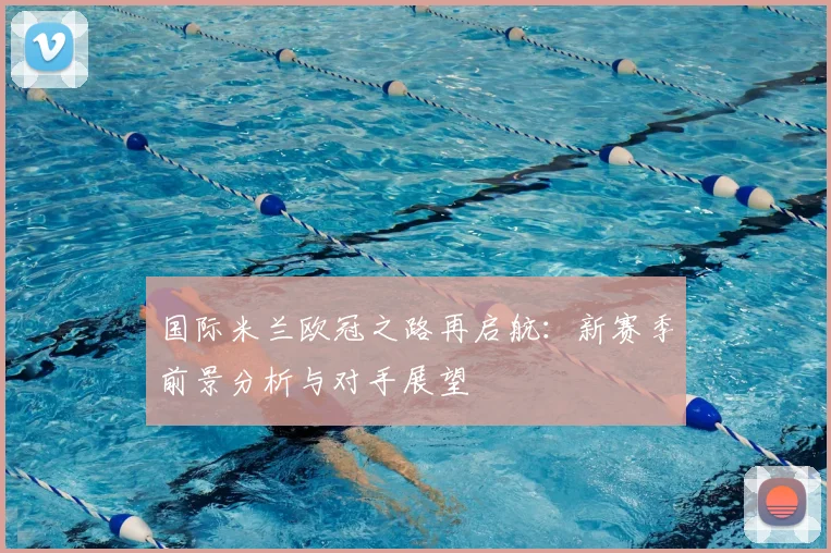 国际米兰欧冠之路再启航：新赛季前景分析与对手展望