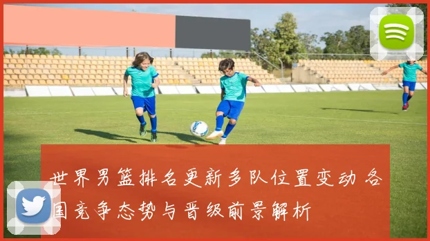 世界男篮排名更新多队位置变动 各国竞争态势与晋级前景解析