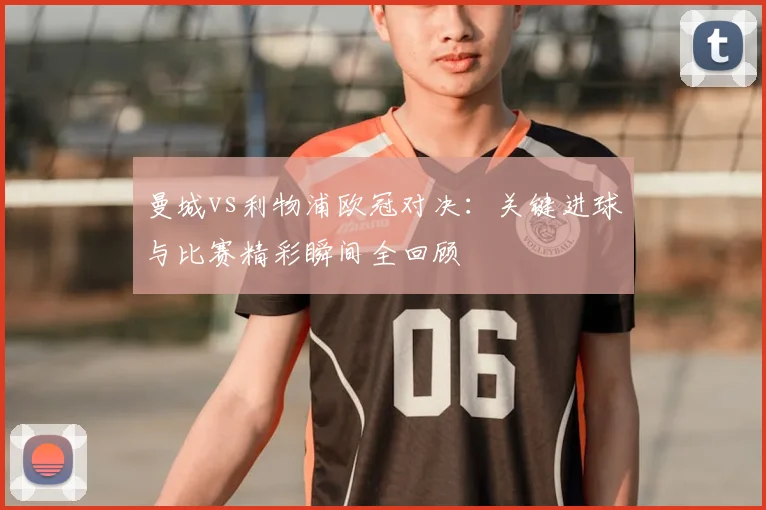 曼城vs利物浦欧冠对决：关键进球与比赛精彩瞬间全回顾