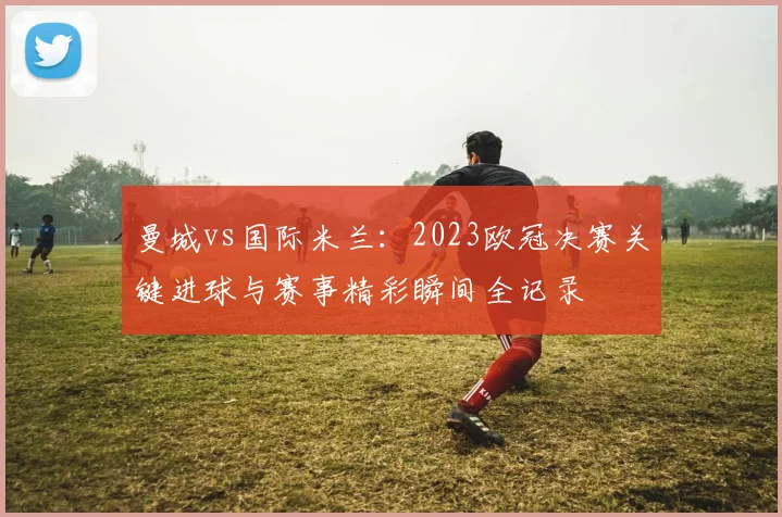 曼城vs国际米兰：2023欧冠决赛关键进球与赛事精彩瞬间全记录