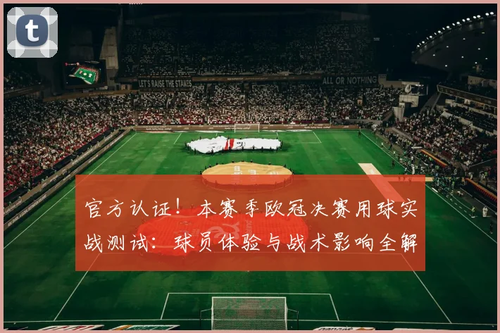 官方认证！本赛季欧冠决赛用球实战测试：球员体验与战术影响全解析