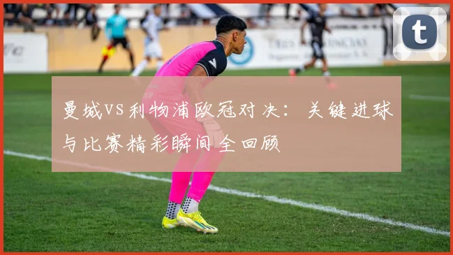 曼城vs利物浦欧冠对决：关键进球与比赛精彩瞬间全回顾