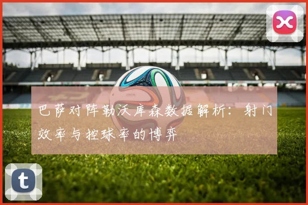 巴萨对阵勒沃库森数据解析：射门效率与控球率的博弈