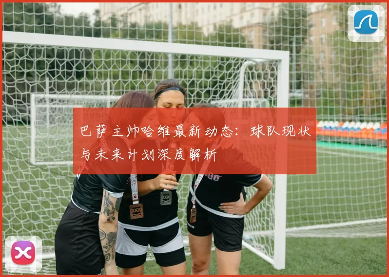巴萨主帅哈维最新动态：球队现状与未来计划深度解析