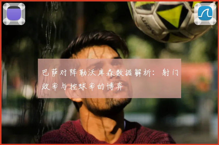 巴萨对阵勒沃库森数据解析：射门效率与控球率的博弈