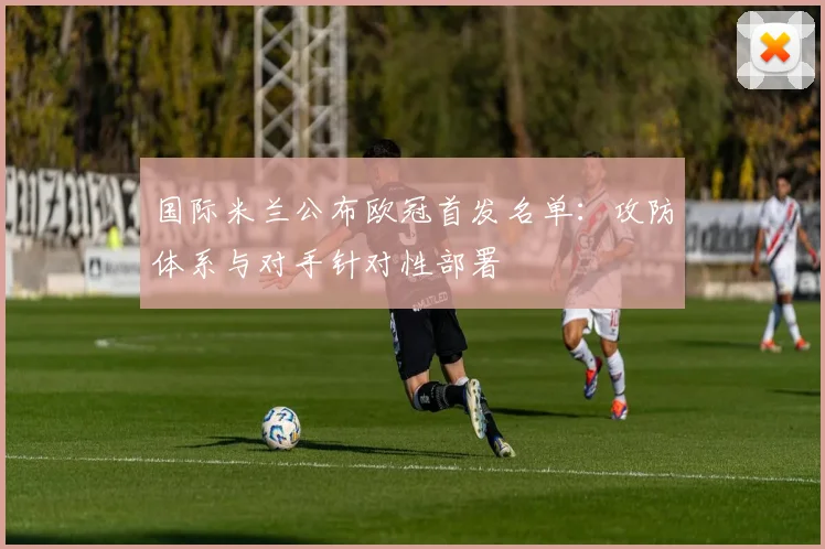 国际米兰公布欧冠首发名单：攻防体系与对手针对性部署