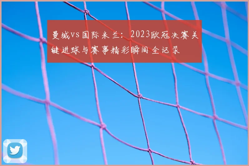曼城vs国际米兰：2023欧冠决赛关键进球与赛事精彩瞬间全记录